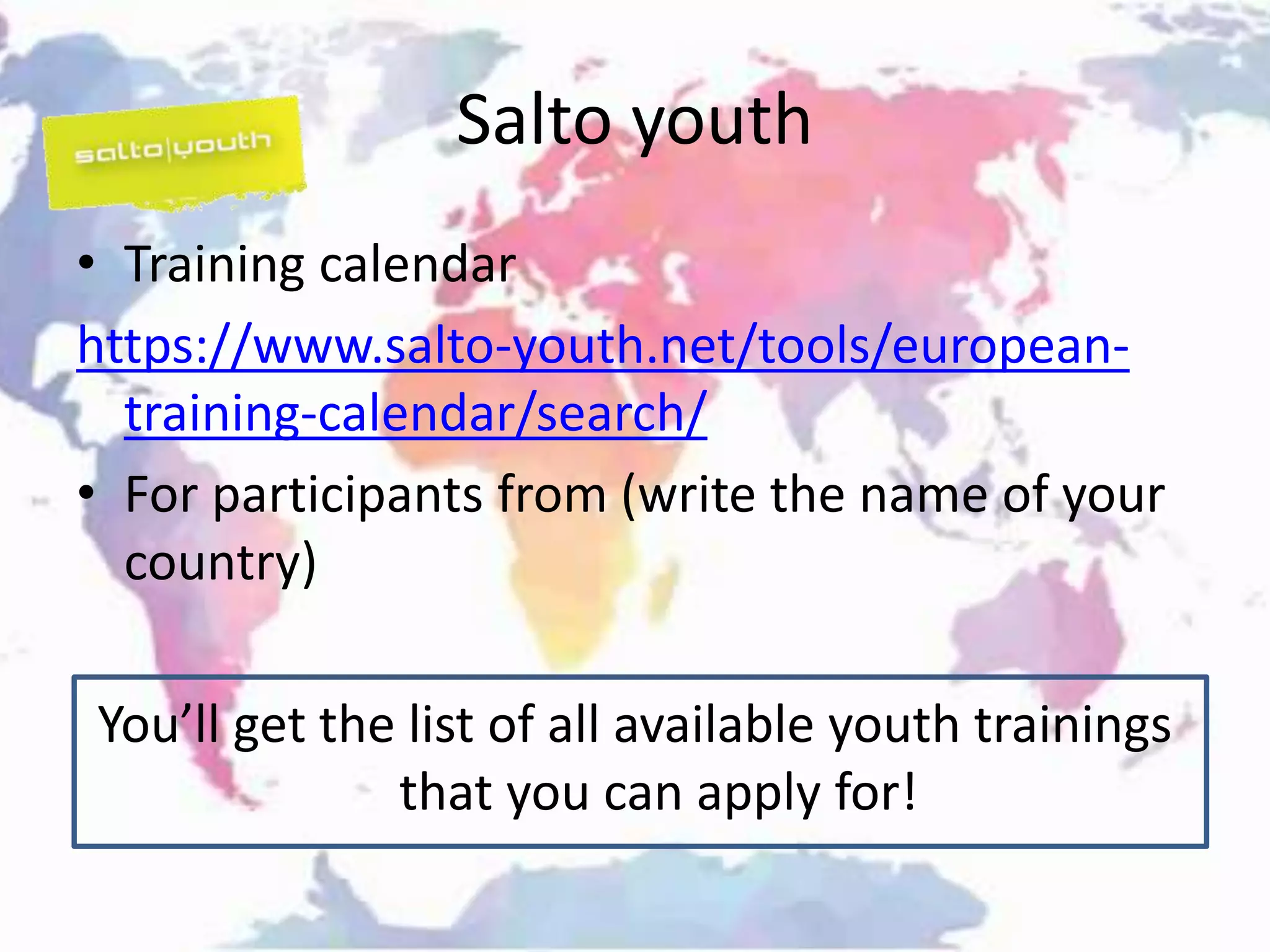 Salto youth
• Training calendar
https://www.salto-youth.net/tools/european-
training-calendar/search/
• For participants from (write the name of your
country)
You’ll get the list of all available youth trainings
that you can apply for!
 
