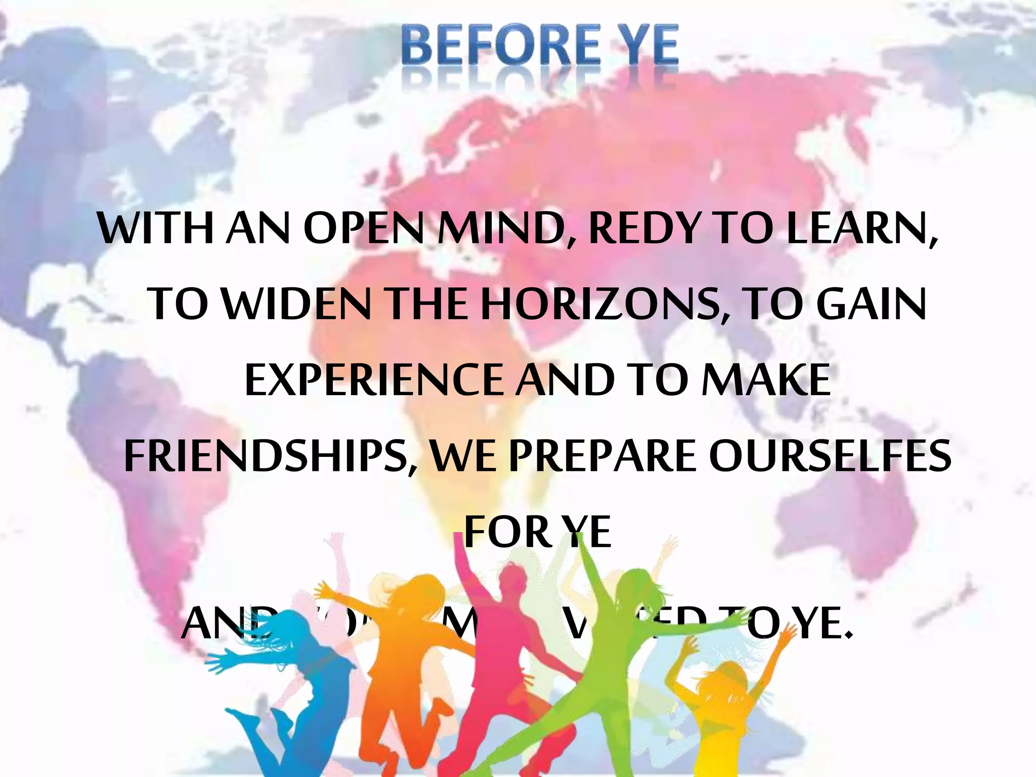 WITH ANOPEN MIND,REDYTO LEARN,
TO WIDEN THE HORIZONS, TOGAIN
EXPERIENCE AND TOMAKE
FRIENDSHIPS, WEPREPARE OURSELFES
FORYE
AND COME MOTIVATEDTO YE.
 
