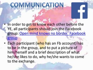 • In order to get to know each other before the
YE, all participants should join the Facebook
group: Open mind knows no border_Facebook
group
• Each participant (who has an Fb account) has
to be in the group, and to put a picture of
him/herself and a brief description of what
he/she likes to do, why he/she wants to come
to the exchange.
 