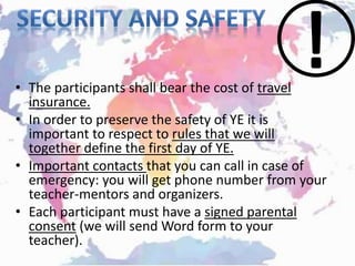 • The participants shall bear the cost of travel
insurance.
• In order to preserve the safety of YE it is
important to respect to rules that we will
together define the first day of YE.
• Important contacts that you can call in case of
emergency: you will get phone number from your
teacher-mentors and organizers.
• Each participant must have a signed parental
consent (we will send Word form to your
teacher).
 