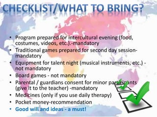 • Program prepared for intercultural evening (food,
costumes, videos, etc.).-mandatory
• Traditional games prepared for second day session-
mandatory
• Equipment for talent night (musical instruments, etc.) -
not mandatory
• Board games - not mandatory
• Parental / guardians consent for minor participants
(give it to the teacher) -mandatory
• Medicines (only if you use daily therapy)
• Pocket money-recommendation
• Good will and ideas - a must!
 