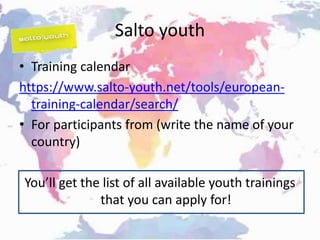 Salto youth
• Training calendar
https://www.salto-youth.net/tools/european-
training-calendar/search/
• For participants from (write the name of your
country)
You’ll get the list of all available youth trainings
that you can apply for!
 