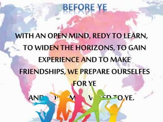 WITH ANOPEN MIND,REDYTO LEARN,
TO WIDEN THE HORIZONS, TOGAIN
EXPERIENCE AND TOMAKE
FRIENDSHIPS, WEPREPARE OURSELFES
FORYE
AND COME MOTIVATEDTO YE.
 