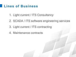 Lines of Business
1. Light current / ITS Consultancy
2. SCADA / ITS software engineering services
3. Light current / ITS contracting
4. Maintenance contracts
 