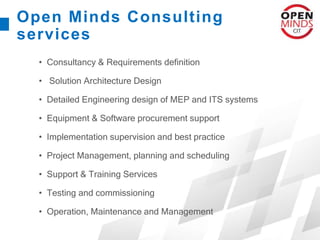 Open Minds Consulting
services
• Consultancy & Requirements definition
• Solution Architecture Design
• Detailed Engineering design of MEP and ITS systems
• Equipment & Software procurement support
• Implementation supervision and best practice
• Project Management, planning and scheduling
• Support & Training Services
• Testing and commissioning
• Operation, Maintenance and Management
 