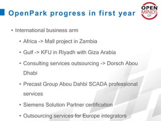 Business Name
OpenPark progress in first year
• International business arm
• Africa -> Mall project in Zambia
• Gulf -> KFU in Riyadh with Giza Arabia
• Consulting services outsourcing -> Dorsch Abou
Dhabi
• Precast Group Abou Dahbi SCADA professional
services
• Siemens Solution Partner certification
• Outsourcing services for Europe integrators
 