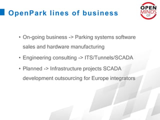 OpenPark lines of business
• On-going business -> Parking systems software
sales and hardware manufacturing
• Engineering consulting -> ITS/Tunnels/SCADA
• Planned -> Infrastructure projects SCADA
development outsourcing for Europe integrators
 