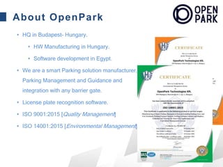 About OpenPark
• HQ in Budapest- Hungary.
• HW Manufacturing in Hungary.
• Software development in Egypt.
• We are a smart Parking solution manufacturer,
Parking Management and Guidance and
integration with any barrier gate.
• License plate recognition software.
• ISO 9001:2015 [Quality Management]
• ISO 14001:2015 [Environmental Management]
 