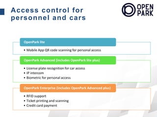 Access control for
personnel and cars
• Mobile App QR code scanning for personal access
OpenPark lite
• License plate recognition for car access
• IP intercom
• Biometric for personal access
OpenPark Advanced (includes OpenPark lite plus)
• RFID support
• Ticket printing and scanning
• Credit card payment
OpenPark Enterprise (includes OpenPark Advanced plus)
 