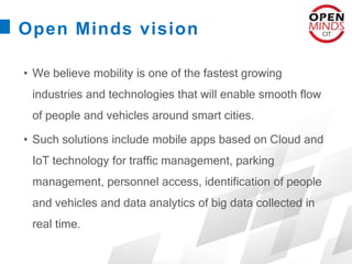 Open Minds vision
• We believe mobility is one of the fastest growing
industries and technologies that will enable smooth flow
of people and vehicles around smart cities.
• Such solutions include mobile apps based on Cloud and
IoT technology for traffic management, parking
management, personnel access, identification of people
and vehicles and data analytics of big data collected in
real time.
 