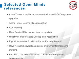 Selected Open Minds
references
• Azhar Tunnel surveillance, communication and SCADA systems
upgrades
• Azhar Tunnel License plate recognition
• AUC Parking
• Cairo Festival City License plate recognition
• Ministry of Interior Gates License plate recognition
• Egypt International Exhibition Center Parking System
• Raya Networks several data center environmental monitoring
systems
• Port Said complete SCADA and ITS systems design and
 