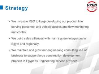 Strategy
• We invest in R&D to keep developing our product line
serving personnel and vehicle access and flow monitoring
and control.
• We build sales alliances with main system integrators in
Egypt and regionally.
• We maintain and grow our engineering consulting line of
business to support large construction development
projects in Egypt as Engineering service provider.
 