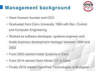 Management background
• Wael Hossam founder and CEO
• Graduated from Cairo University 1994 with Bsc. Control
and Computer Engineering
• Worked as software developer, systems engineer and
finally business development manager between 1994 and
2002
• From 2003 started Inotek Systems in Cairo
• From 2014 started Open Minds CIT in Cairo
• Finally 2019 started OpenPark Technologies in Budapest
 