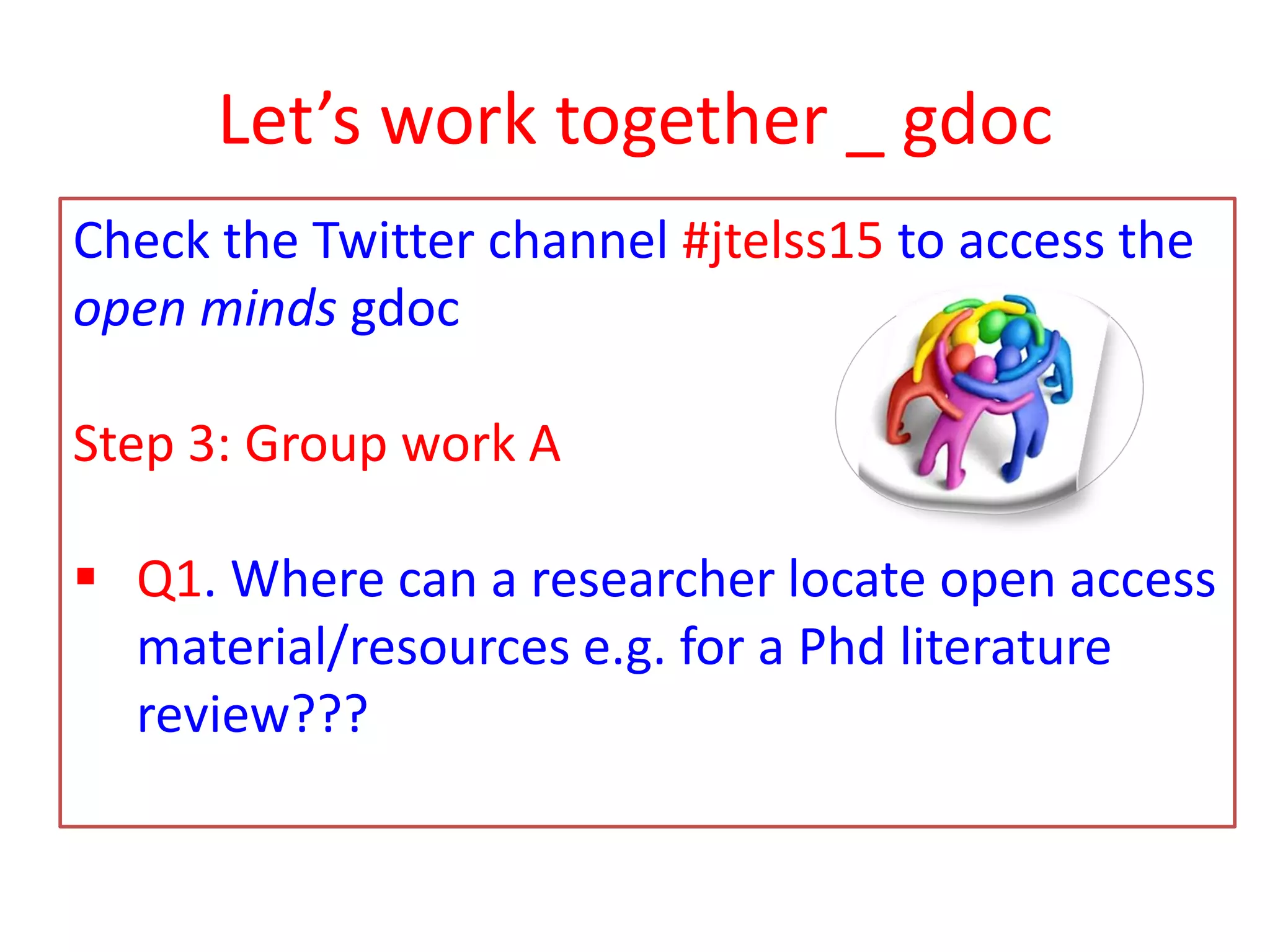 Let’s work together _ gdoc
Check the Twitter channel #jtelss15 to access the
open minds gdoc
Step 3: Group work A
 Q1. Where can a researcher locate open access
material/resources e.g. for a Phd literature
review???
 
