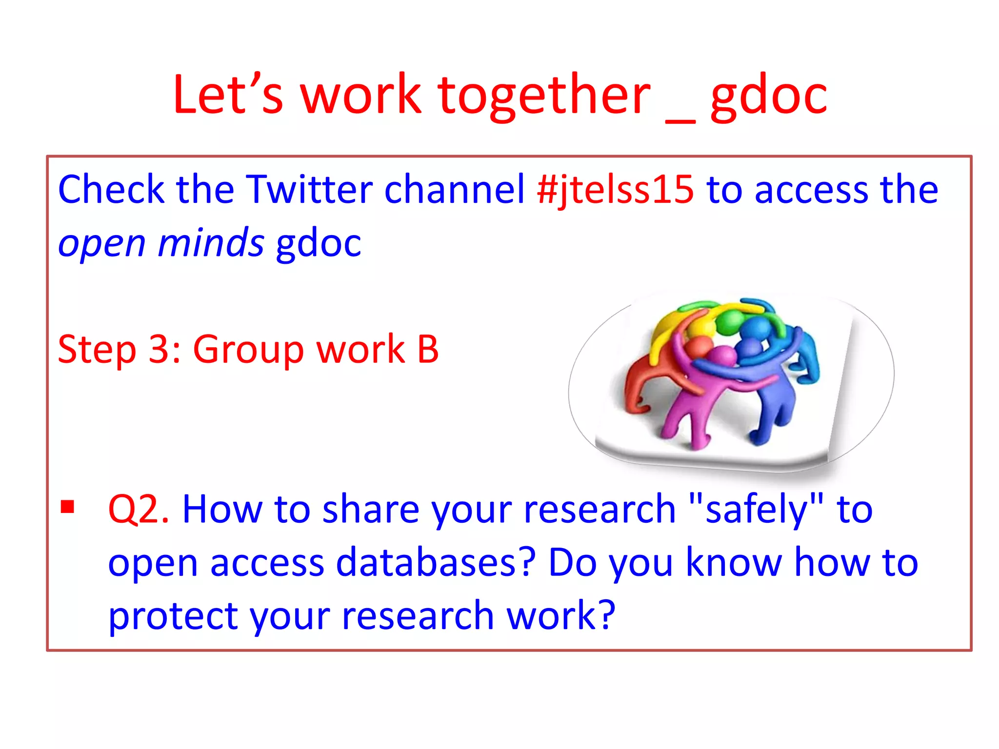 Let’s work together _ gdoc
Check the Twitter channel #jtelss15 to access the
open minds gdoc
Step 3: Group work B
 Q2. How to share your research "safely" to
open access databases? Do you know how to
protect your research work?
 