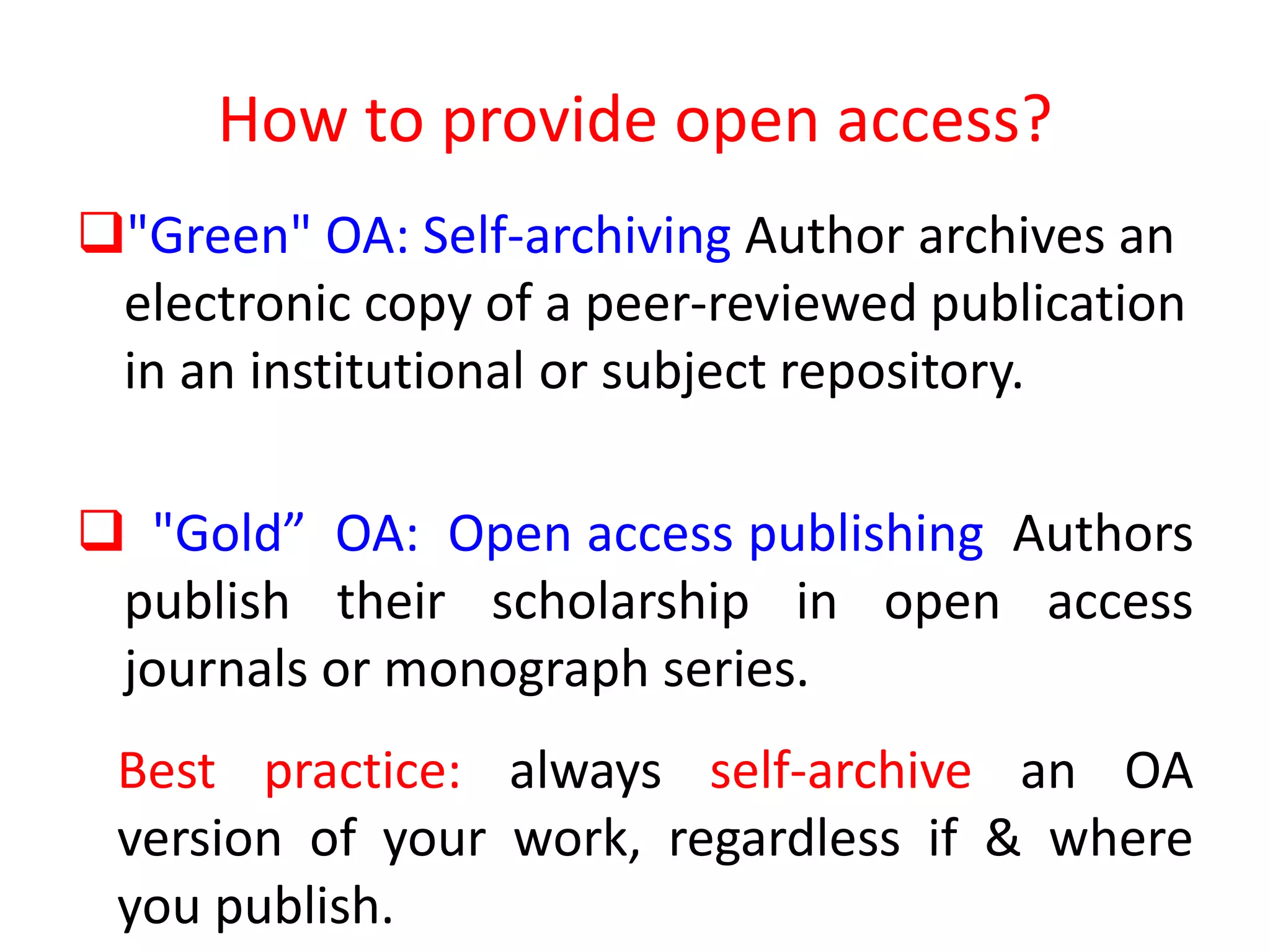 How to provide open access?
"Green" OA: Self-archiving Author archives an
electronic copy of a peer-reviewed publication
in an institutional or subject repository.
 "Gold” OA: Open access publishing Authors
publish their scholarship in open access
journals or monograph series.
Best practice: always self-archive an OA
version of your work, regardless if & where
you publish.
 