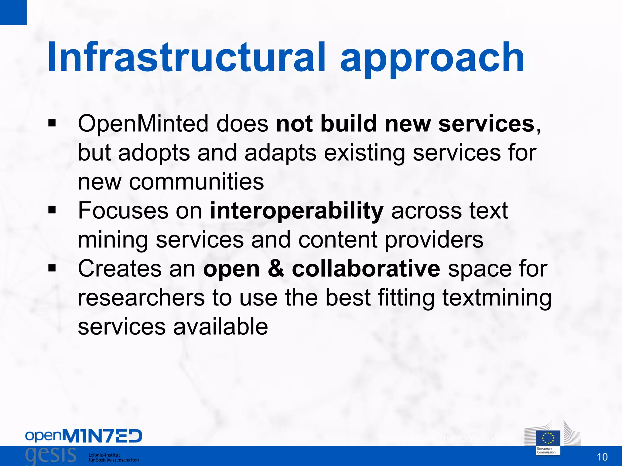10
Infrastructural approach
This is where the footer goes
 OpenMinted does not build new services,
but adopts and adapts existing services for
new communities
 Focuses on interoperability across text
mining services and content providers
 Creates an open & collaborative space for
researchers to use the best fitting textmining
services available
 