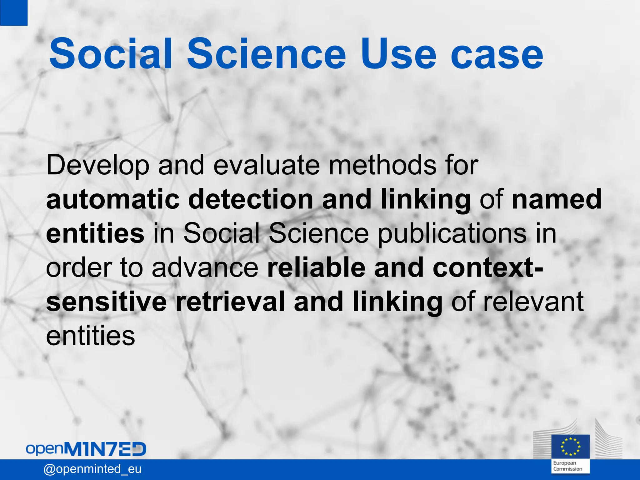 • 1
• 2
• 3
• 4
• 5
• 6
• 7
19
Social Science Use case
Develop and evaluate methods for
automatic detection and linking of named
entities in Social Science publications in
order to advance reliable and context-
sensitive retrieval and linking of relevant
entities
1@openminted_eu
 