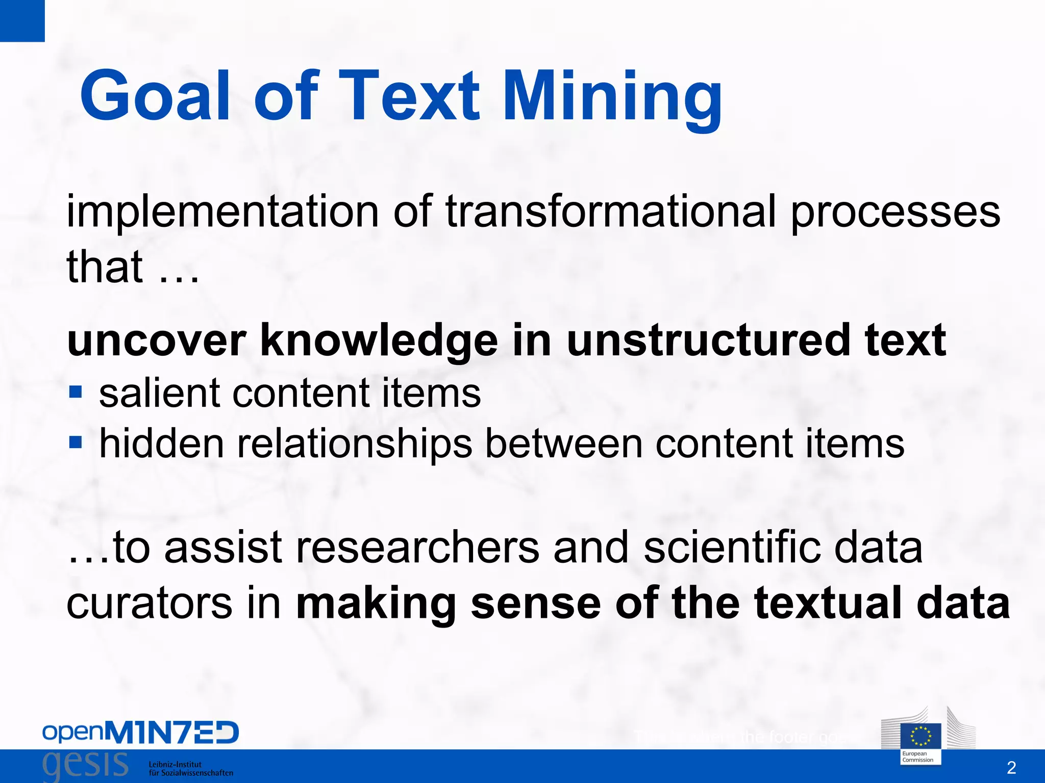 2
Goal of Text Mining
This is where the footer goes
implementation of transformational processes
that …
uncover knowledge in unstructured text
 salient content items
 hidden relationships between content items
…to assist researchers and scientific data
curators in making sense of the textual data
 