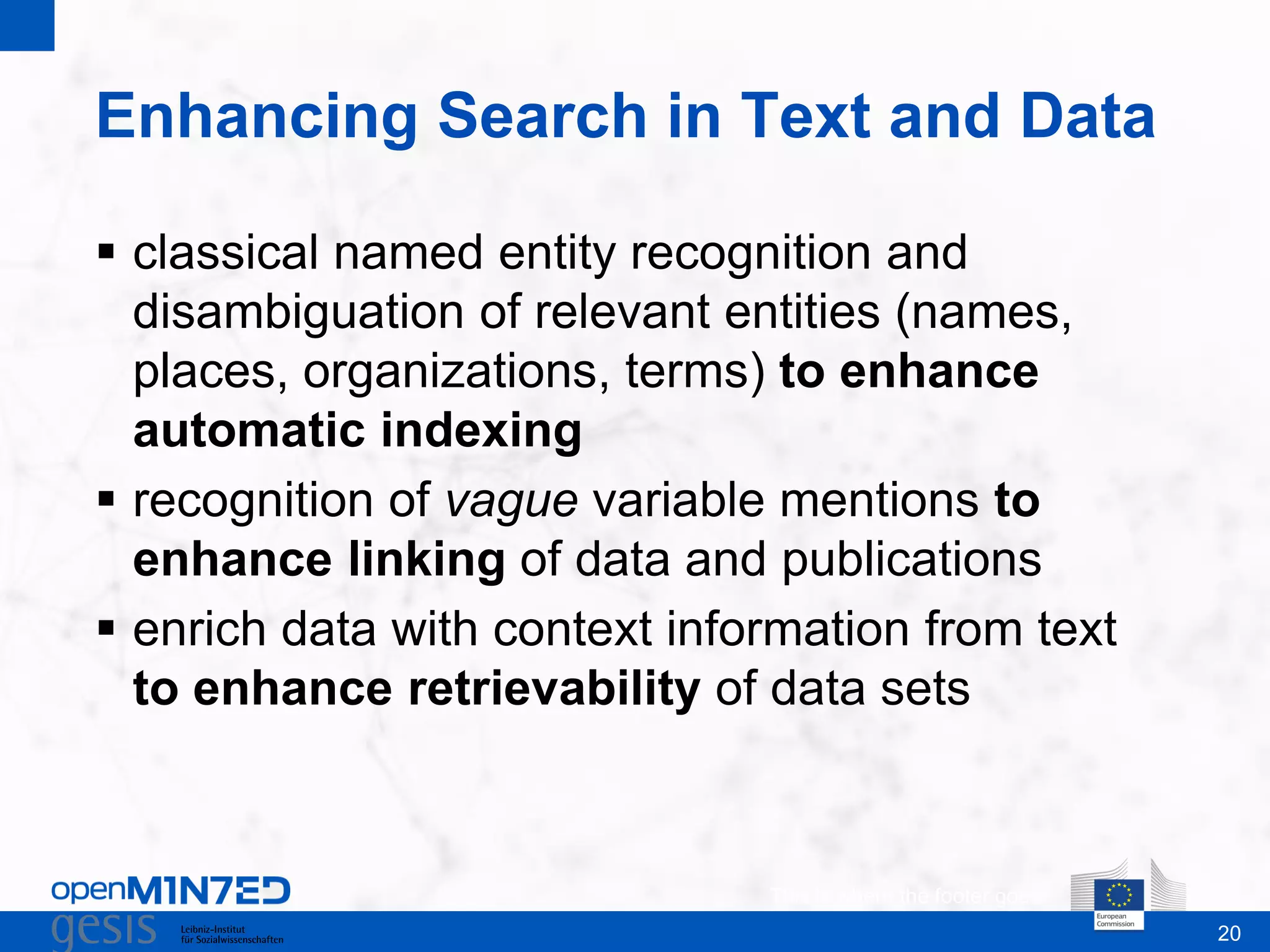 20
Enhancing Search in Text and Data
This is where the footer goes
 classical named entity recognition and
disambiguation of relevant entities (names,
places, organizations, terms) to enhance
automatic indexing
 recognition of vague variable mentions to
enhance linking of data and publications
 enrich data with context information from text
to enhance retrievability of data sets
 