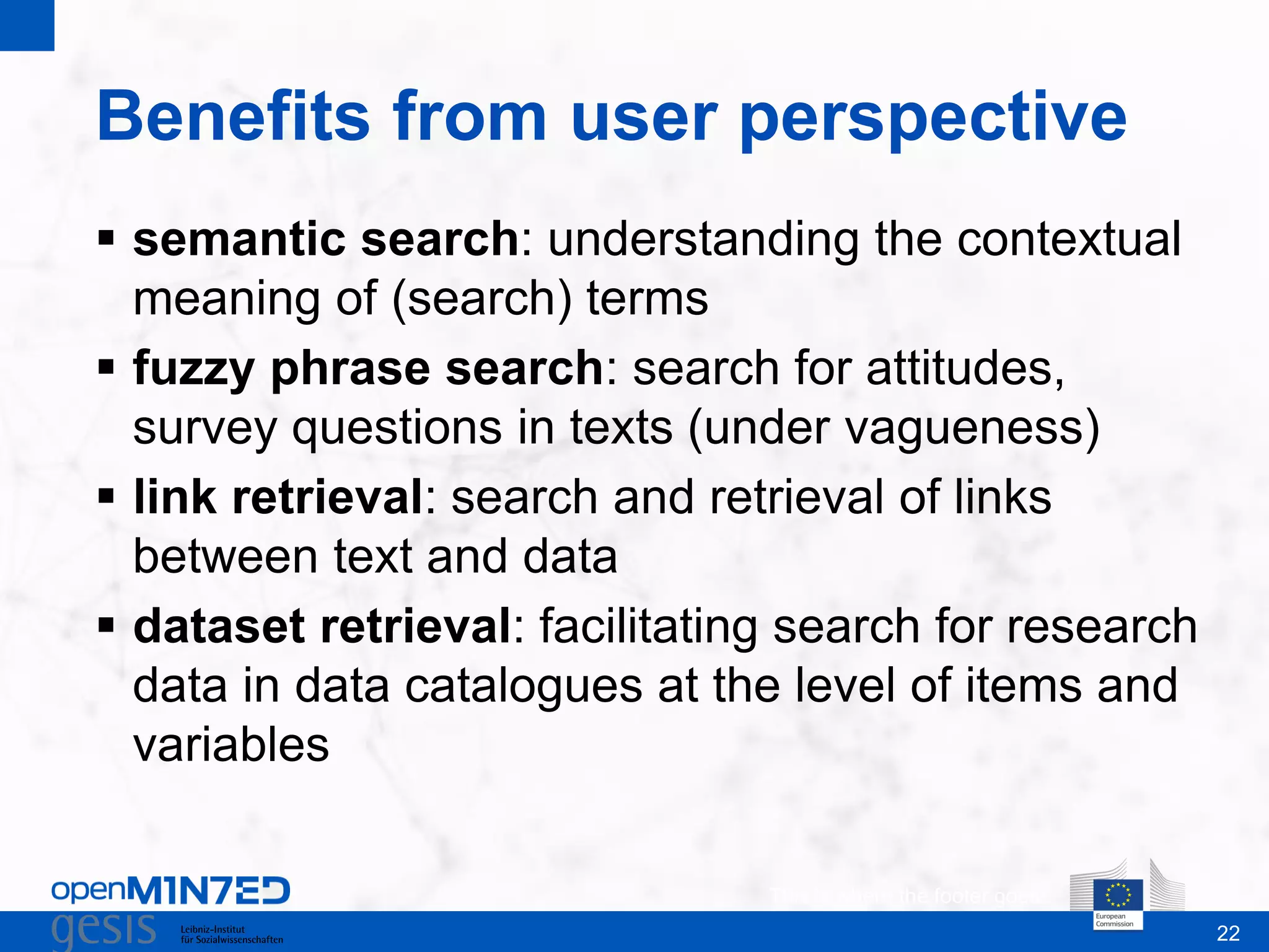 22
Benefits from user perspective
This is where the footer goes
 semantic search: understanding the contextual
meaning of (search) terms
 fuzzy phrase search: search for attitudes,
survey questions in texts (under vagueness)
 link retrieval: search and retrieval of links
between text and data
 dataset retrieval: facilitating search for research
data in data catalogues at the level of items and
variables
 