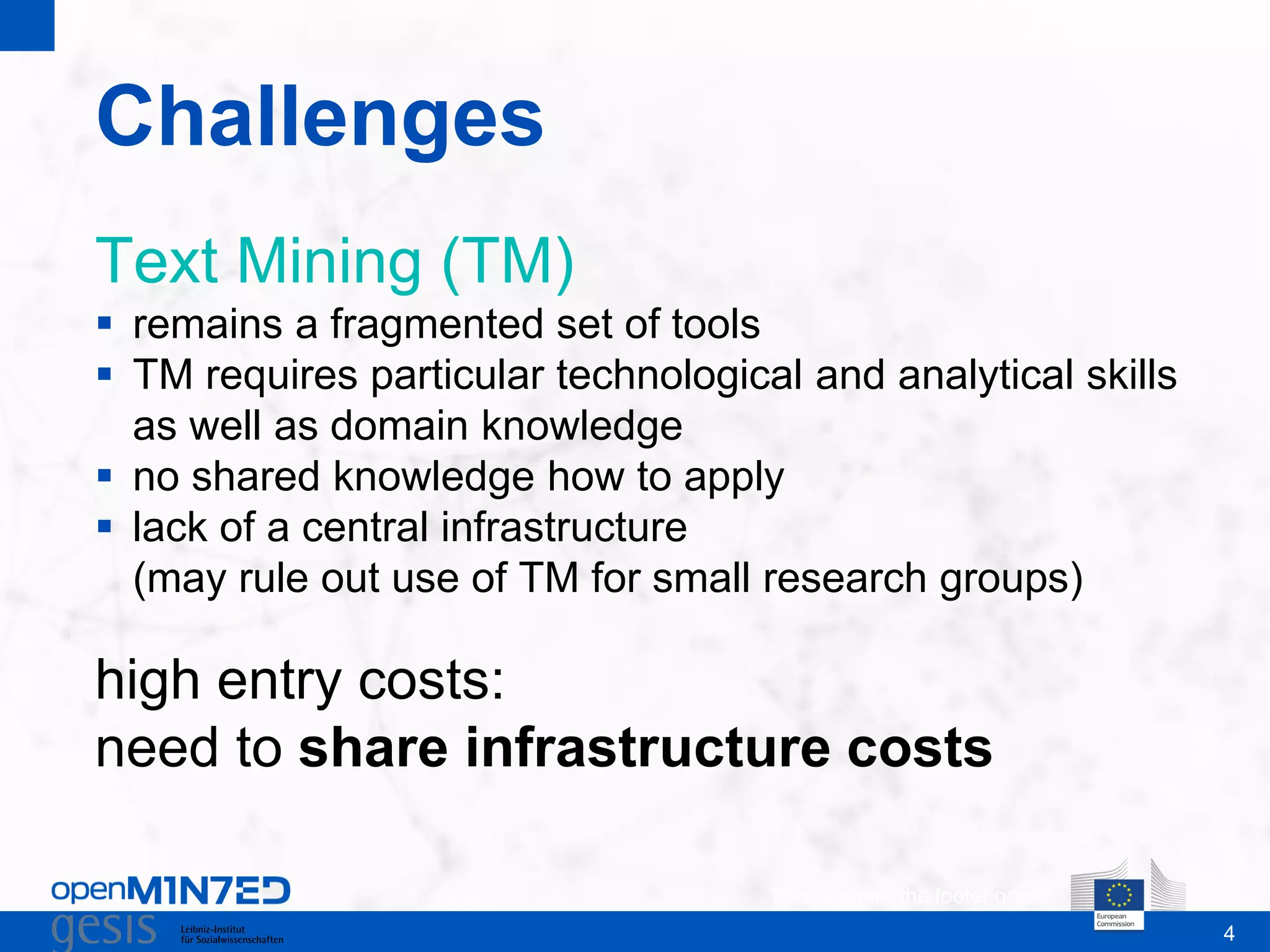 4
Challenges
This is where the footer goes
Text Mining (TM)
 remains a fragmented set of tools
 TM requires particular technological and analytical skills
as well as domain knowledge
 no shared knowledge how to apply
 lack of a central infrastructure
(may rule out use of TM for small research groups)
high entry costs:
need to share infrastructure costs
 