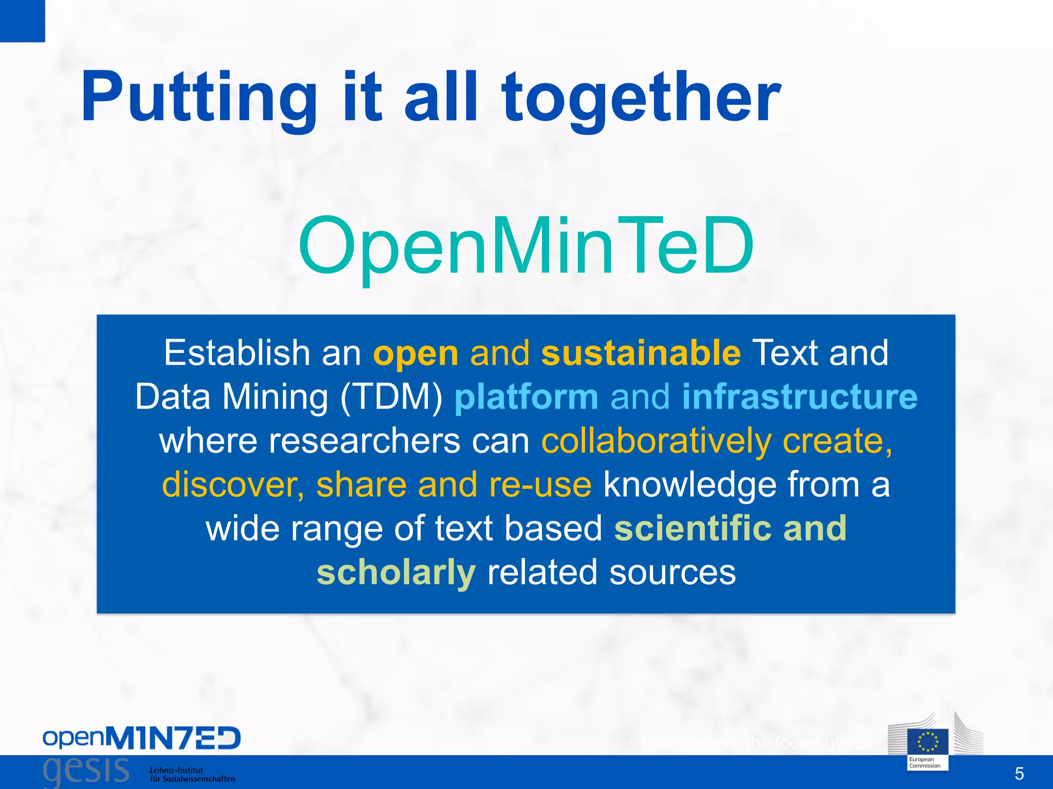 5
Putting it all together
This is where the footer goes
OpenMinTeD
Establish an open and sustainable Text and
Data Mining (TDM) platform and infrastructure
where researchers can collaboratively create,
discover, share and re-use knowledge from a
wide range of text based scientific and
scholarly related sources
 