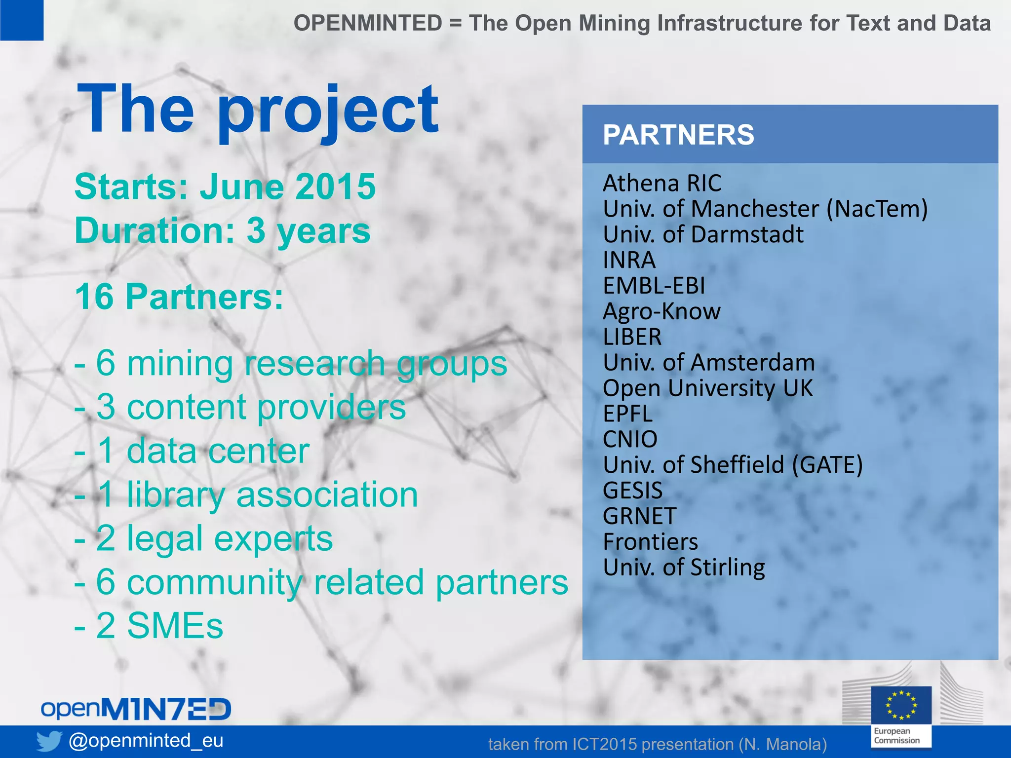 • 1
• 2
• 3
• 4
• 5
• 6
• 7
8
The project
Starts: June 2015
Duration: 3 years
16 Partners:
- 6 mining research groups
- 3 content providers
- 1 data center
- 1 library association
- 2 legal experts
- 6 community related partners
- 2 SMEs
Athena RIC
Univ. of Manchester (NacTem)
Univ. of Darmstadt
INRA
EMBL-EBI
Agro-Know
LIBER
Univ. of Amsterdam
Open University UK
EPFL
CNIO
Univ. of Sheffield (GATE)
GESIS
GRNET
Frontiers
Univ. of Stirling
PARTNERS
@openminted_eu
OPENMINTED = The Open Mining Infrastructure for Text and Data
taken from ICT2015 presentation (N. Manola)
 