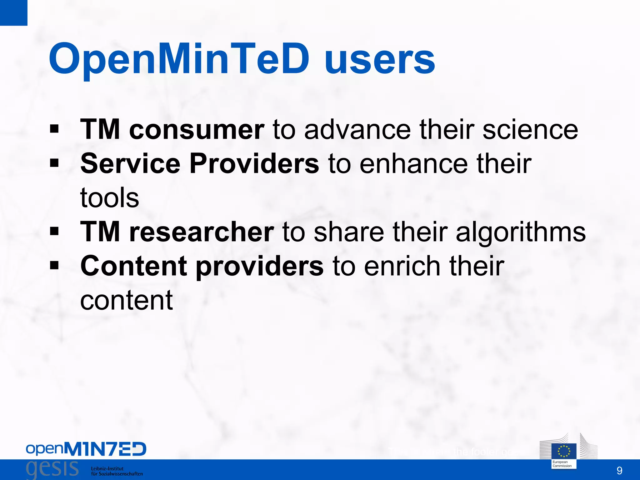 9
OpenMinTeD users
This is where the footer goes
 TM consumer to advance their science
 Service Providers to enhance their
tools
 TM researcher to share their algorithms
 Content providers to enrich their
content
 