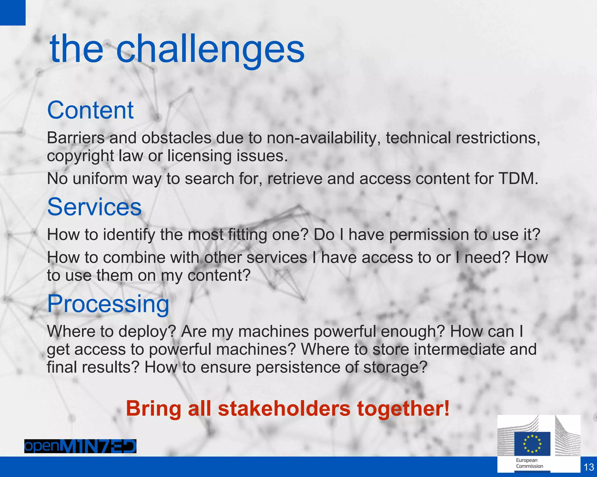 the challenges
Content
Barriers and obstacles due to non-availability, technical restrictions,
copyright law or licensing issues.
No uniform way to search for, retrieve and access content for TDM.
Services
How to identify the most fitting one? Do I have permission to use it?
How to combine with other services I have access to or I need? How
to use them on my content?
Processing
Where to deploy? Are my machines powerful enough? How can I
get access to powerful machines? Where to store intermediate and
final results? How to ensure persistence of storage?
13
Bring all stakeholders together!
 