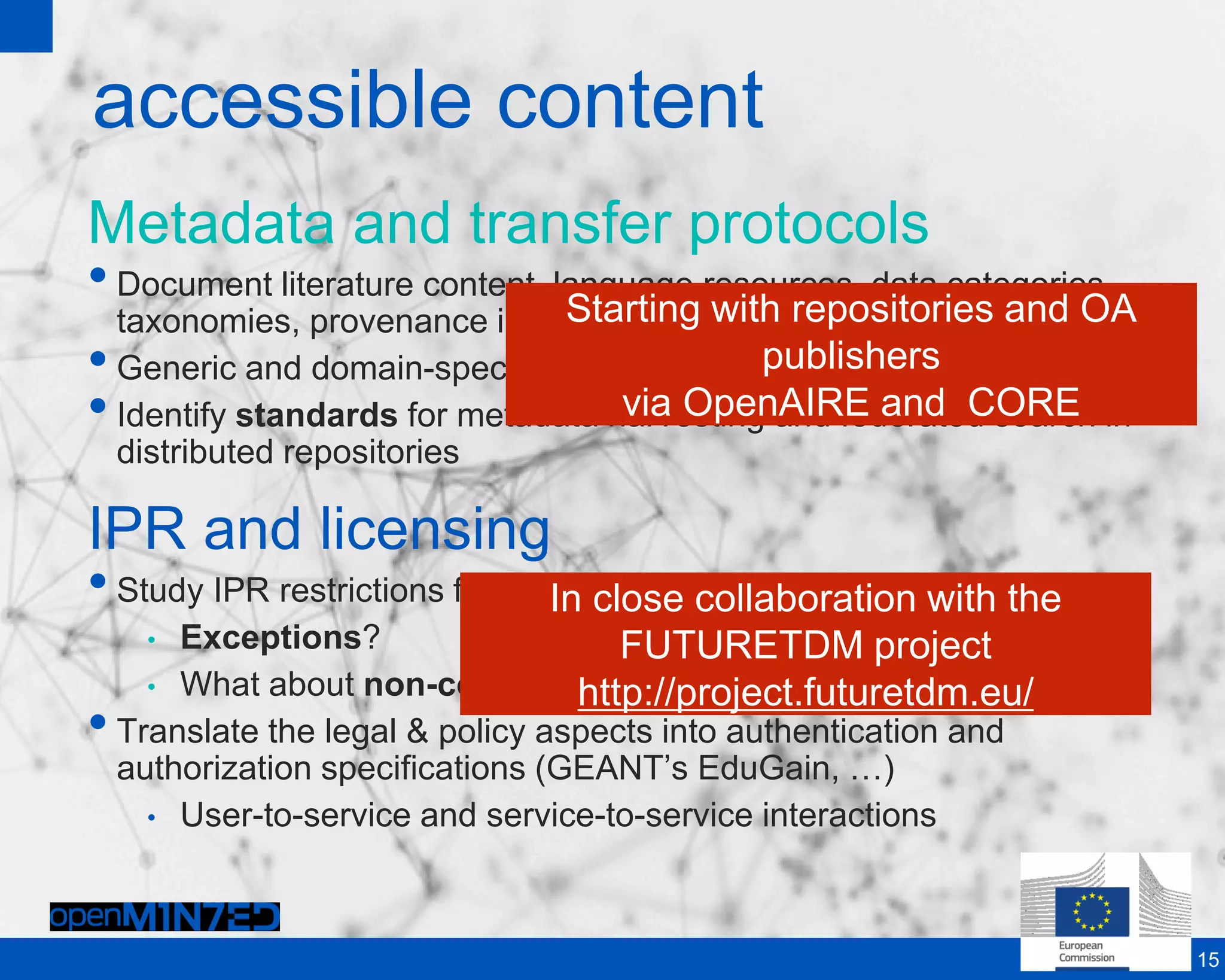 accessible content
Metadata and transfer protocols
•Document literature content, language resources, data categories
taxonomies, provenance information
•Generic and domain-specific metadata descriptions
•Identify standards for metadata harvesting and federated search in
distributed repositories
IPR and licensing
•Study IPR restrictions for reuse of sources
• Exceptions?
• What about non-commercial research?
•Translate the legal & policy aspects into authentication and
authorization specifications (GEANT’s EduGain, …)
• User-to-service and service-to-service interactions
15
Starting with repositories and OA
publishers
via OpenAIRE and CORE
Starting with repositories and OA
publishers
via OpenAIRE and CORE
In close collaboration with the
FUTURETDM project
http://project.futuretdm.eu/
In close collaboration with the
FUTURETDM project
http://project.futuretdm.eu/
 