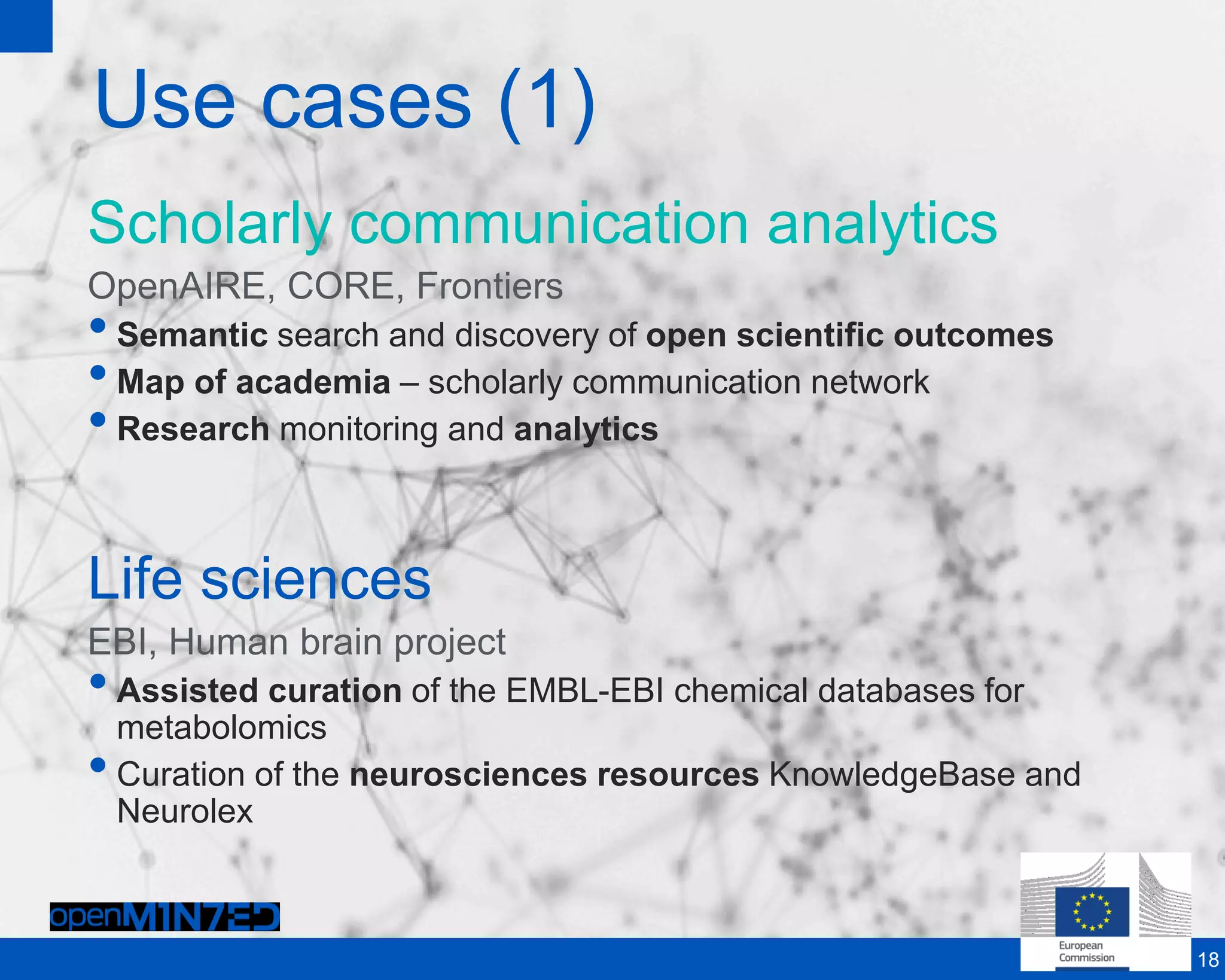 Use cases (1)
Scholarly communication analytics
OpenAIRE, CORE, Frontiers
•Semantic search and discovery of open scientific outcomes
•Map of academia – scholarly communication network
•Research monitoring and analytics
Life sciences
EBI, Human brain project
•Assisted curation of the EMBL-EBI chemical databases for
metabolomics
•Curation of the neurosciences resources KnowledgeBase and
Neurolex
18
 