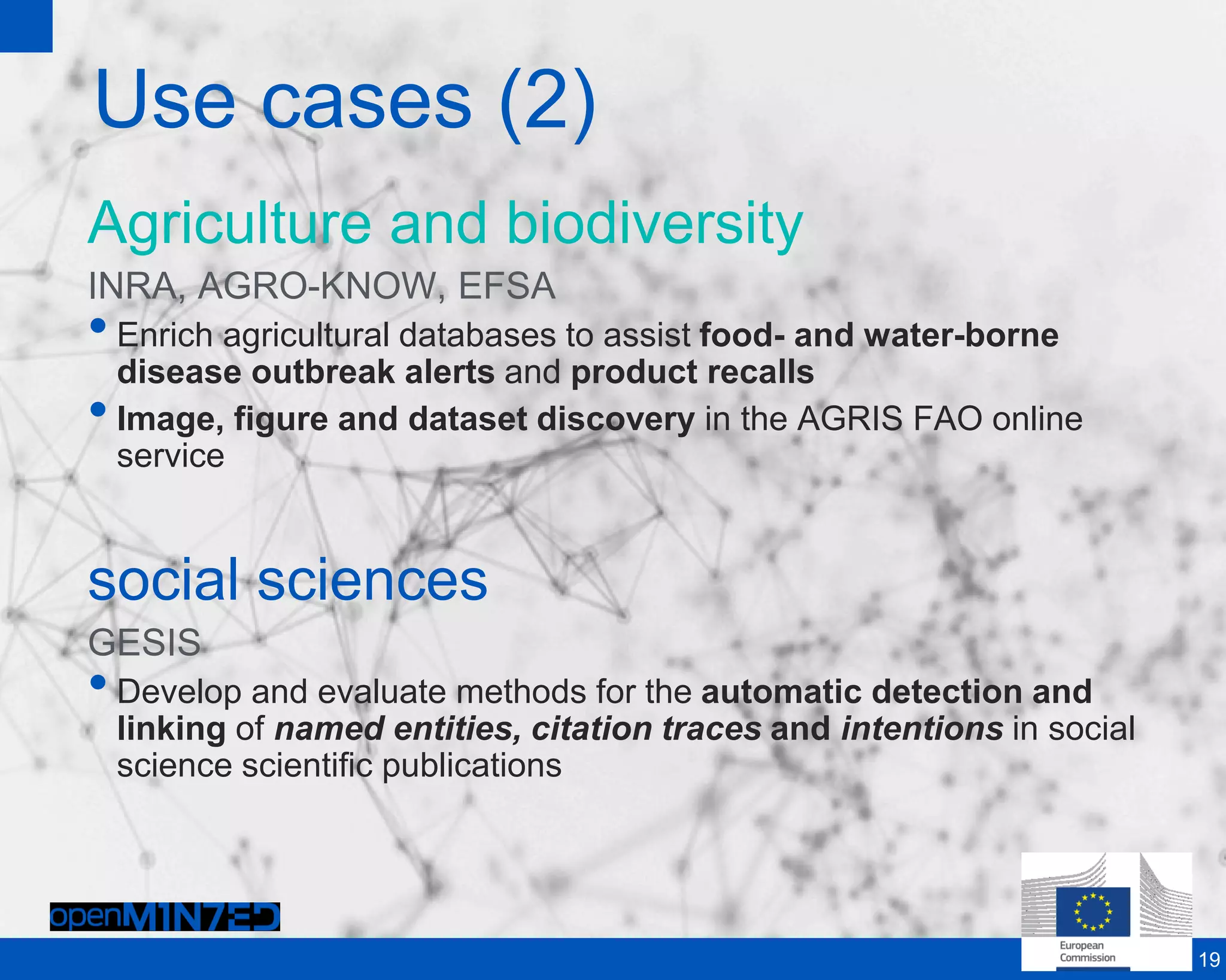 Use cases (2)
Agriculture and biodiversity
INRA, AGRO-KNOW, EFSA
•Enrich agricultural databases to assist food- and water-borne
disease outbreak alerts and product recalls
•Image, figure and dataset discovery in the AGRIS FAO online
service
social sciences
GESIS
•Develop and evaluate methods for the automatic detection and
linking of named entities, citation traces and intentions in social
science scientific publications
19
 
