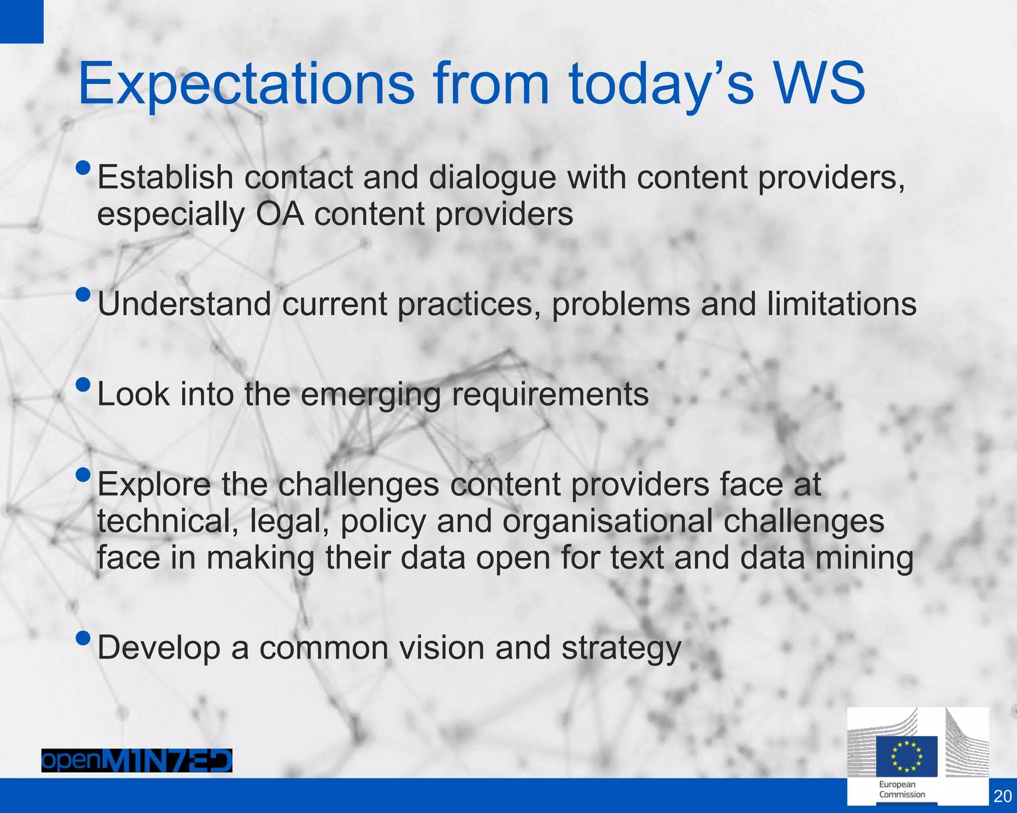 Expectations from today’s WS
•Establish contact and dialogue with content providers,
especially OA content providers
•Understand current practices, problems and limitations
•Look into the emerging requirements
•Explore the challenges content providers face at
technical, legal, policy and organisational challenges
face in making their data open for text and data mining
•Develop a common vision and strategy
20
 
