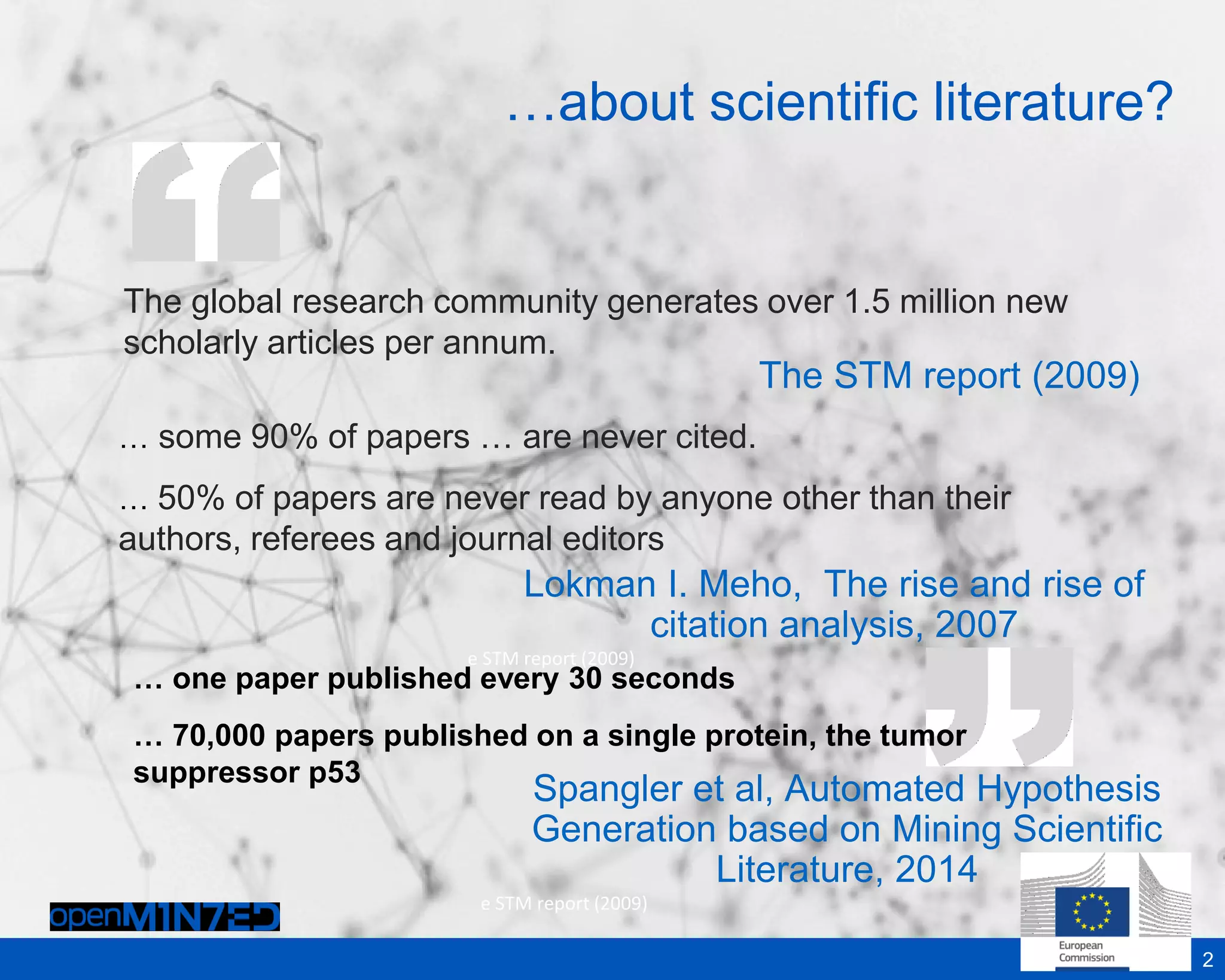 The global research community generates over 1.5 million new
scholarly articles per annum.
The STM report (2009)
2
Lokman I. Meho, The rise and rise of
citation analysis, 2007
e STM report (2009)
… some 90% of papers … are never cited.
… 50% of papers are never read by anyone other than their
authors, referees and journal editors
…about scientific literature?
… one paper published every 30 seconds
… 70,000 papers published on a single protein, the tumor
suppressor p53
Spangler et al, Automated Hypothesis
Generation based on Mining Scientific
Literature, 2014
e STM report (2009)
 