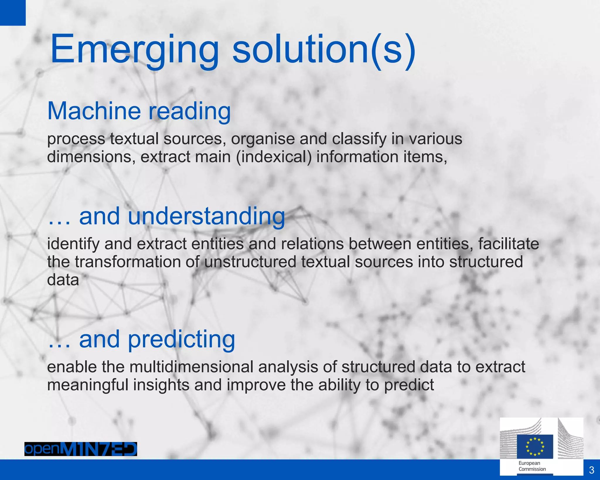 Emerging solution(s)
Machine reading
process textual sources, organise and classify in various
dimensions, extract main (indexical) information items,
… and understanding
identify and extract entities and relations between entities, facilitate
the transformation of unstructured textual sources into structured
data
… and predicting
enable the multidimensional analysis of structured data to extract
meaningful insights and improve the ability to predict
3
 
