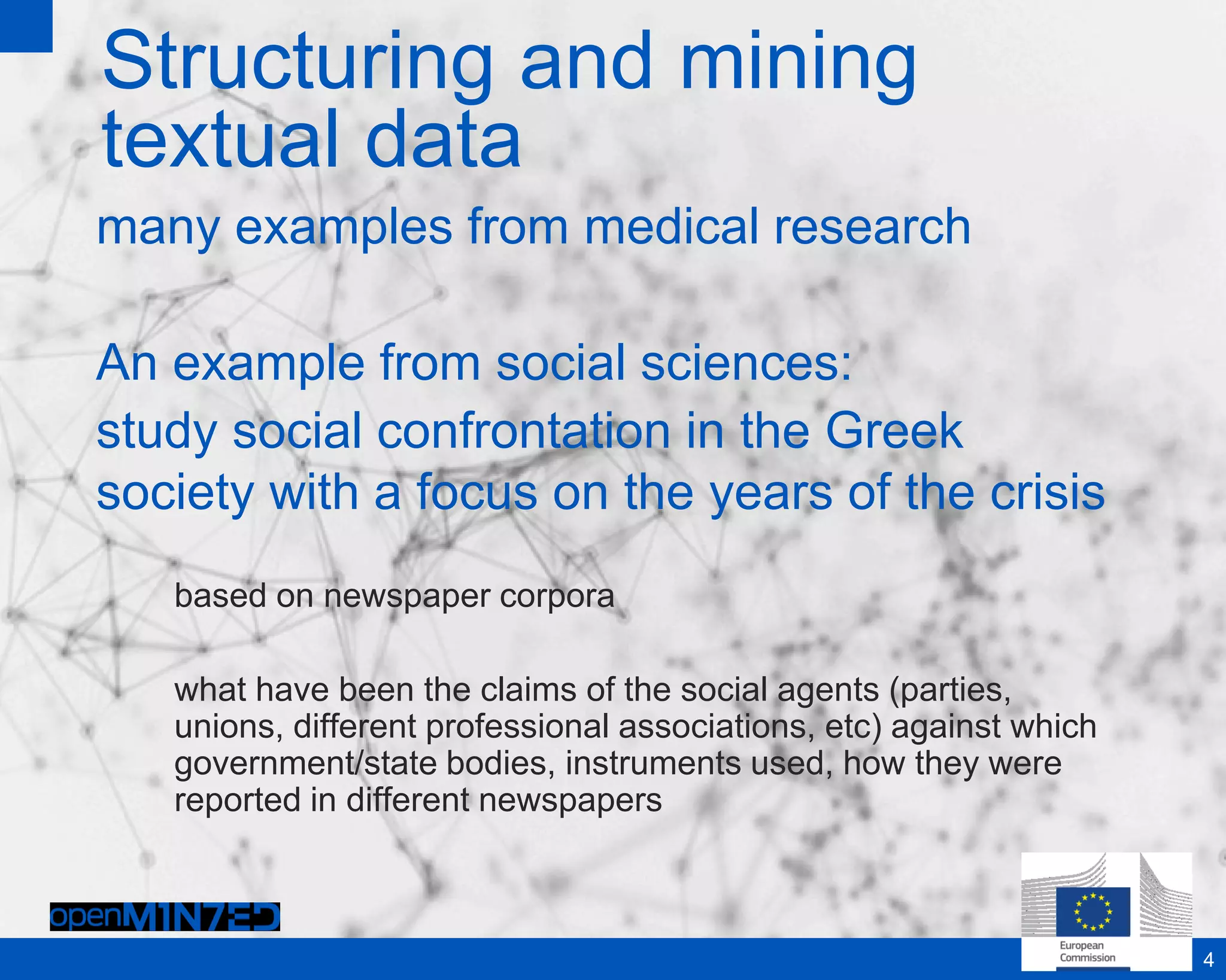 Structuring and mining
textual data
many examples from medical research
An example from social sciences:
study social confrontation in the Greek
society with a focus on the years of the crisis
based on newspaper corpora
what have been the claims of the social agents (parties,
unions, different professional associations, etc) against which
government/state bodies, instruments used, how they were
reported in different newspapers
4
 
