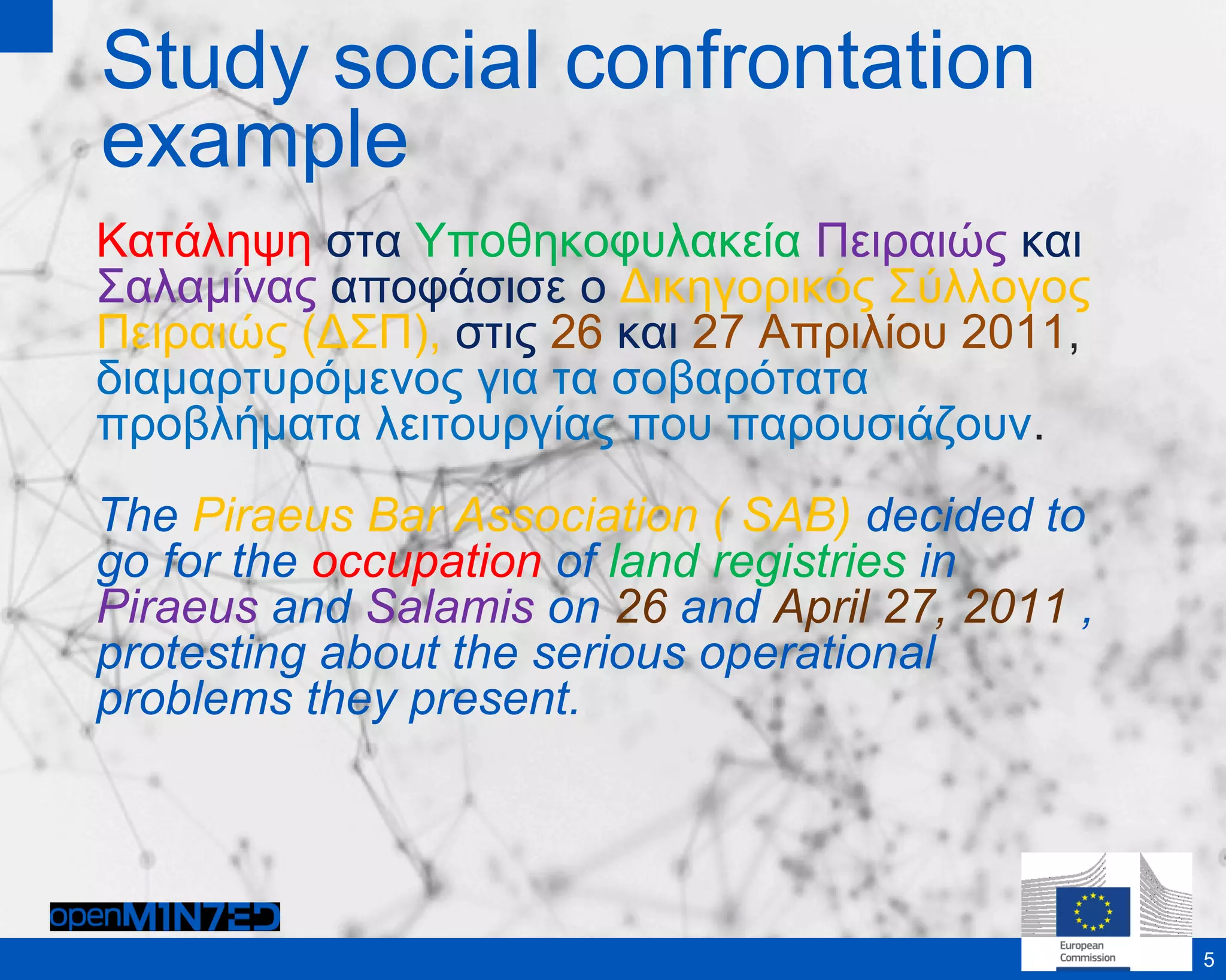 Study social confrontation
example
Κατάληψη στα Υποθηκοφυλακεία Πειραιώς και
Σαλαμίνας αποφάσισε ο Δικηγορικός Σύλλογος
Πειραιώς (ΔΣΠ), στις 26 και 27 Απριλίου 2011,
διαμαρτυρόμενος για τα σοβαρότατα
προβλήματα λειτουργίας που παρουσιάζουν.
The Piraeus Bar Association ( SAB) decided to
go for the occupation of land registries in
Piraeus and Salamis on 26 and April 27, 2011 ,
protesting about the serious operational
problems they present.
5
 
