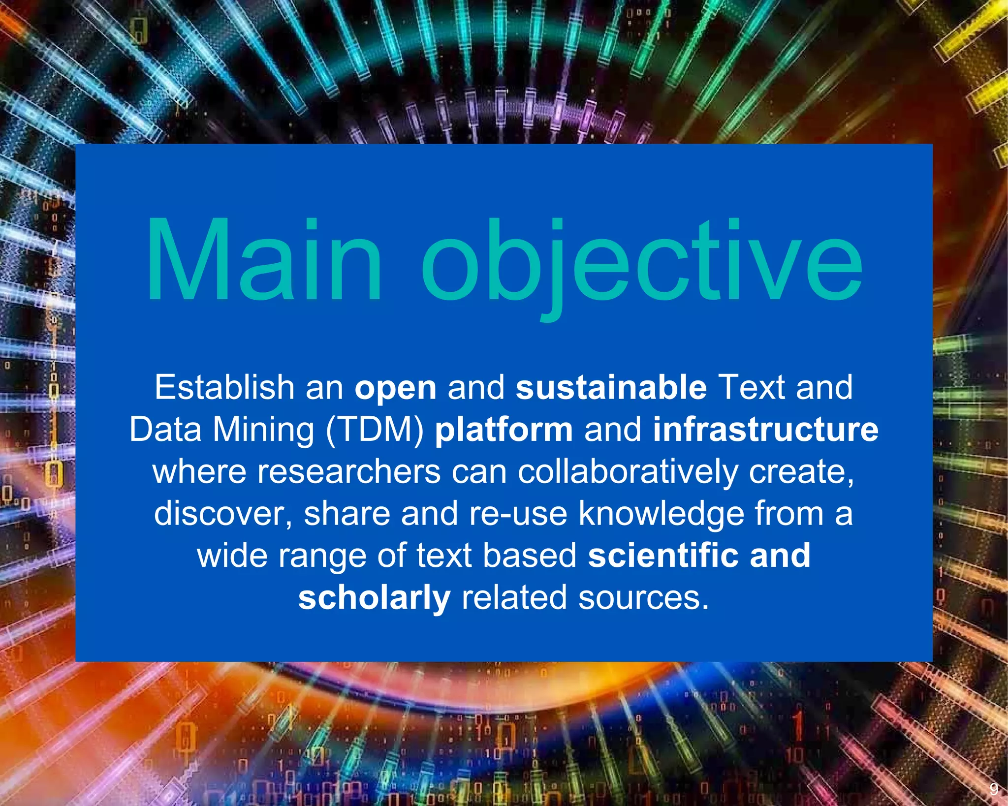 Main objective
Establish an open and sustainable Text and
Data Mining (TDM) platform and infrastructure
where researchers can collaboratively create,
discover, share and re-use knowledge from a
wide range of text based scientific and
scholarly related sources.
9
 