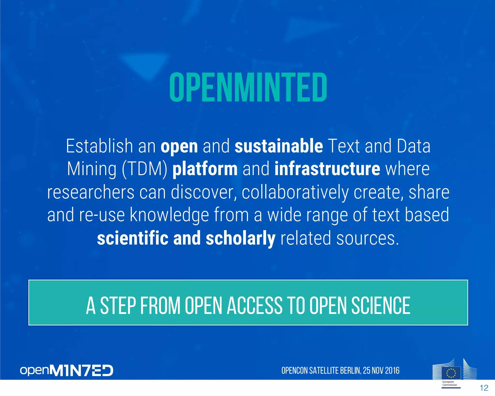 OpenMinted
Establish an open and sustainable Text and Data
Mining (TDM) platform and infrastructure where
researchers can discover, collaboratively create, share
and re-use knowledge from a wide range of text based
scientific and scholarly related sources.
OpenCon SatelliteBerlin, 25Nov 2016
12
A step from Open Access to Open Science
 