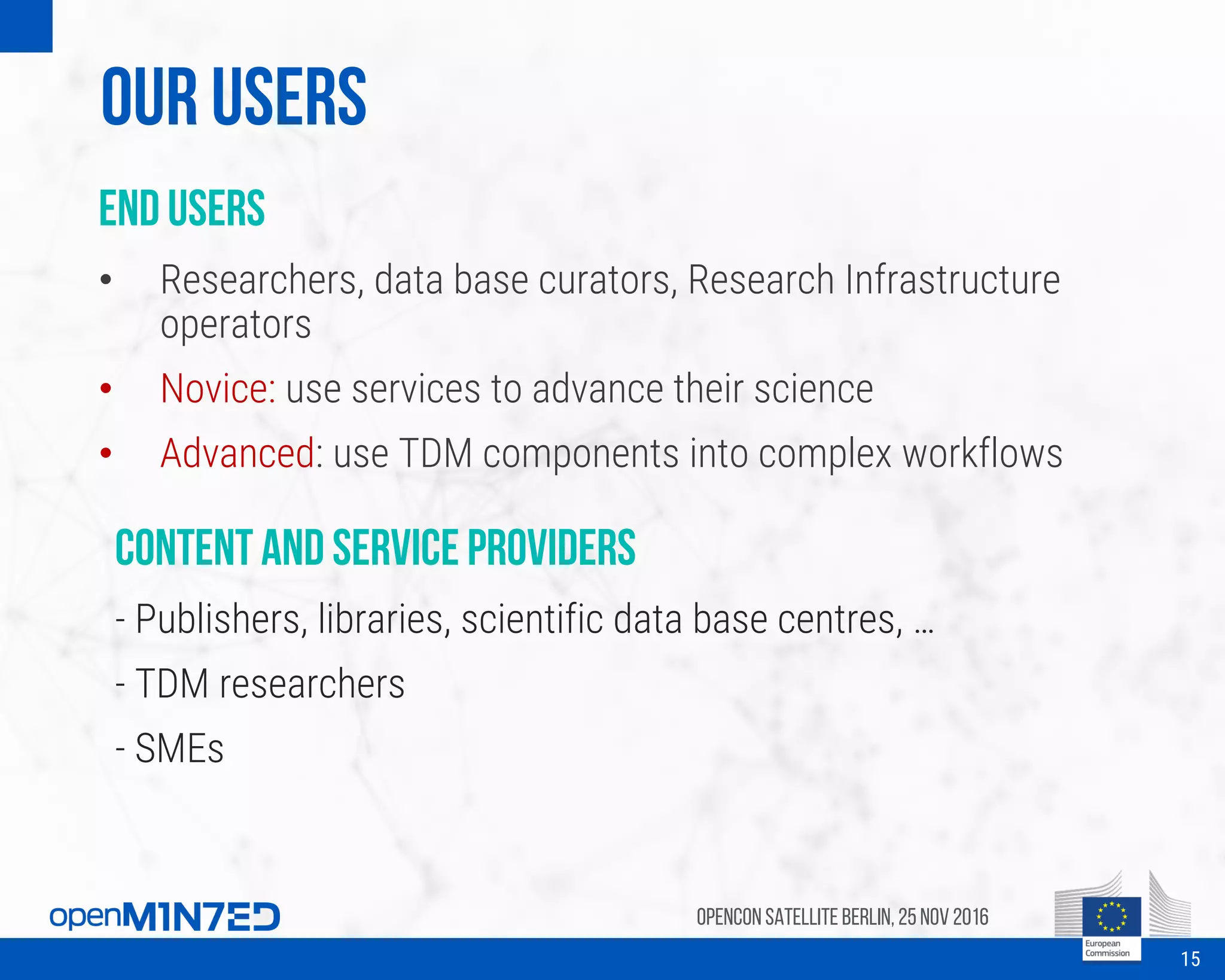 Our Users
End users
• Researchers, data base curators, Research Infrastructure
operators
• Novice: use services to advance their science
• Advanced: use TDM components into complex workflows
OpenCon SatelliteBerlin, 25Nov 2016
15
Content and service providers
- Publishers, libraries, scientific data base centres, …
- TDM researchers
- SMEs
 