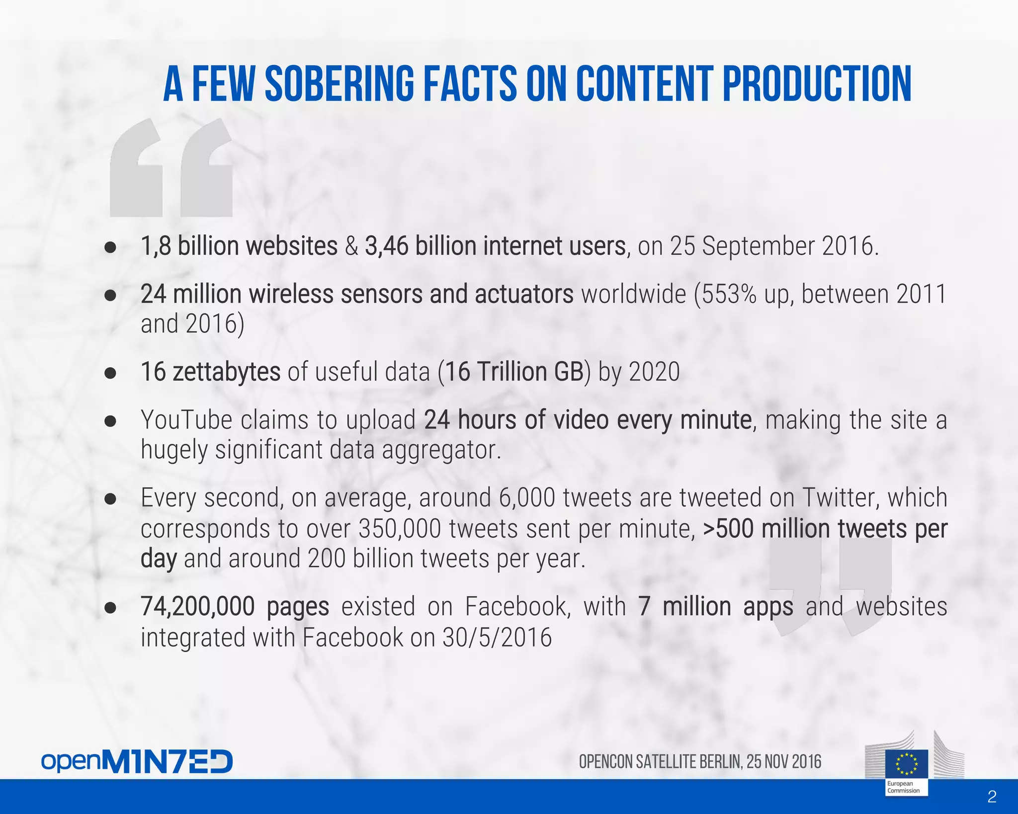 A few sobering facts on content production
OpenCon SatelliteBerlin, 25Nov 2016
● 1,8 billion websites & 3,46 billion internet users, on 25 September 2016.
● 24 million wireless sensors and actuators worldwide (553% up, between 2011
and 2016)
● 16 zettabytes of useful data (16 Trillion GB) by 2020
● YouTube claims to upload 24 hours of video every minute, making the site a
hugely significant data aggregator.
● Every second, on average, around 6,000 tweets are tweeted on Twitter, which
corresponds to over 350,000 tweets sent per minute, >500 million tweets per
day and around 200 billion tweets per year.
● 74,200,000 pages existed on Facebook, with 7 million apps and websites
integrated with Facebook on 30/5/2016
2
 