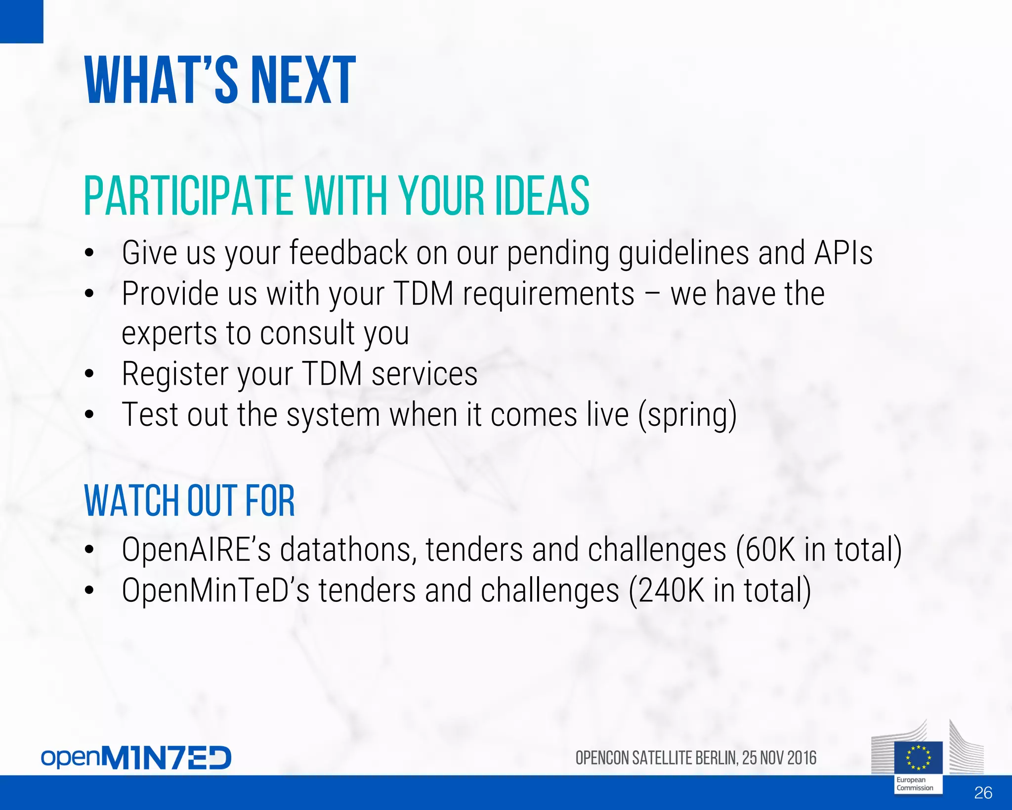 What’s next
Participate with your ideas
• Give us your feedback on our pending guidelines and APIs
• Provide us with your TDM requirements – we have the
experts to consult you
• Register your TDM services
• Test out the system when it comes live (spring)
Watch out for
• OpenAIRE’s datathons, tenders and challenges (60K in total)
• OpenMinTeD’s tenders and challenges (240K in total)
OpenCon SatelliteBerlin, 25Nov 2016
26
 