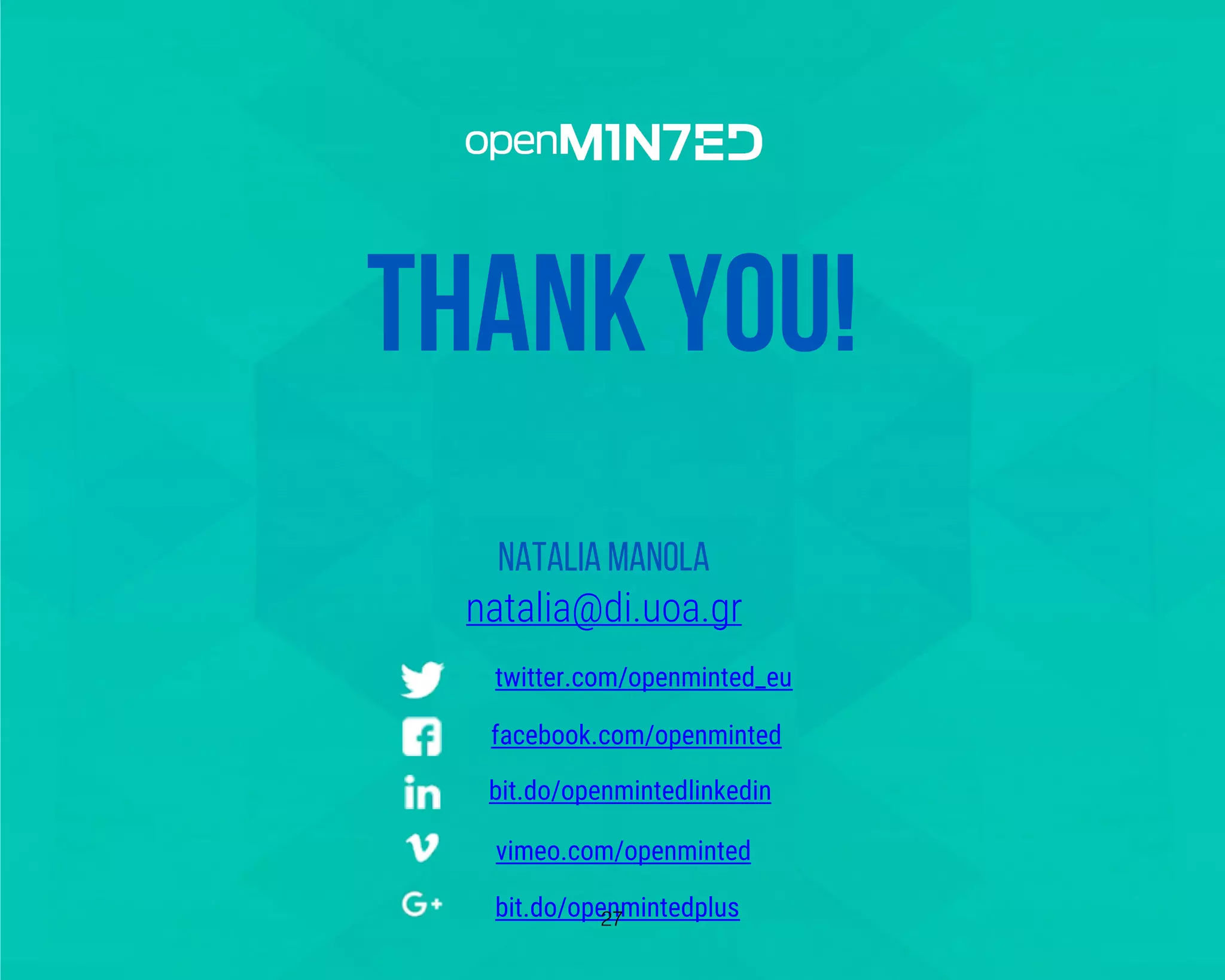 twitter.com/openminted_eu
facebook.com/openminted
bit.do/openmintedlinkedin
vimeo.com/openminted
bit.do/openmintedplus
THANK YOU!
Natalia Manola
natalia@di.uoa.gr
twitter.com/openminted_eu
facebook.com/openminted
bit.do/openmintedlinkedin
vimeo.com/openminted
bit.do/openmintedplus27
 