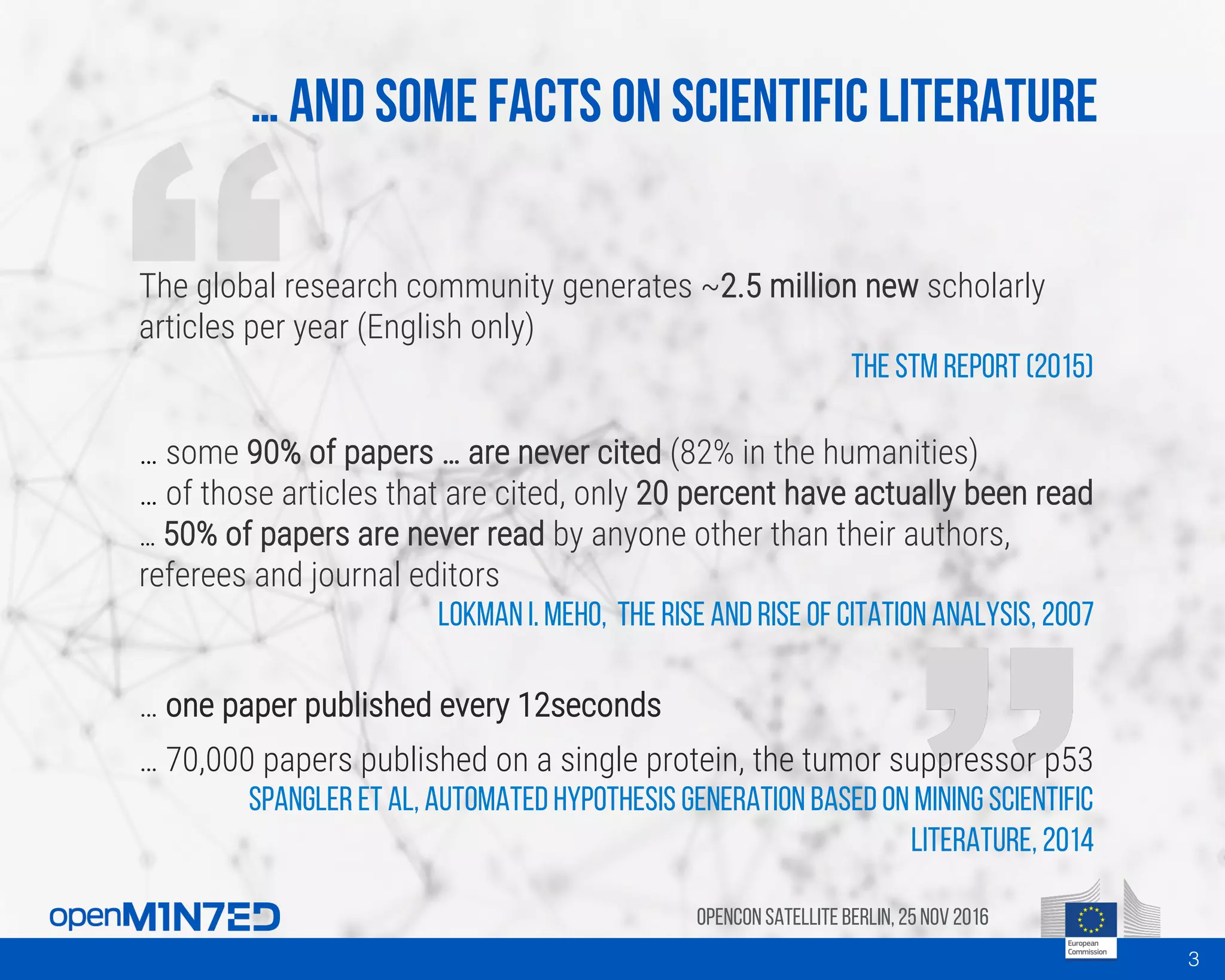 … And some facts on scientific literature
OpenCon SatelliteBerlin, 25Nov 2016
The global research community generates ~2.5 million new scholarly
articles per year (English only)
The STM report (2015)
… some 90% of papers … are never cited (82% in the humanities)
… of those articles that are cited, only 20 percent have actually been read
… 50% of papers are never read by anyone other than their authors,
referees and journal editors
Lokman I. Meho, The rise and rise of citation analysis, 2007
… one paper published every 12seconds
… 70,000 papers published on a single protein, the tumor suppressor p53
Spangler et al, Automated Hypothesis Generation based on Mining Scientific
Literature, 2014
3
 