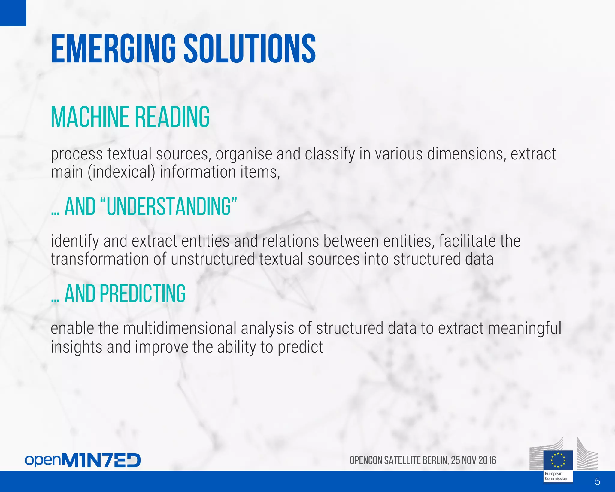 Emerging solutions
Machine reading
process textual sources, organise and classify in various dimensions, extract
main (indexical) information items,
… and “understanding”
identify and extract entities and relations between entities, facilitate the
transformation of unstructured textual sources into structured data
… and predicting
enable the multidimensional analysis of structured data to extract meaningful
insights and improve the ability to predict
OpenCon SatelliteBerlin, 25Nov 2016
5
 