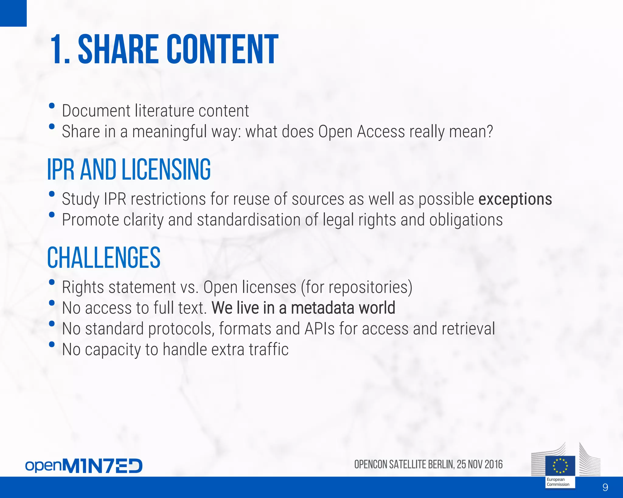 1. Share content
• Document literature content
• Share in a meaningful way: what does Open Access really mean?
IPR and licensing
• Study IPR restrictions for reuse of sources as well as possible exceptions
• Promote clarity and standardisation of legal rights and obligations
Challenges
• Rights statement vs. Open licenses (for repositories)
• No access to full text. We live in a metadata world
• No standard protocols, formats and APIs for access and retrieval
• No capacity to handle extra traffic
OpenCon SatelliteBerlin, 25Nov 2016
9
 