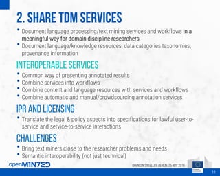 2. Share TDM Services
• Document language processing/text mining services and workflows in a
meaningful way for domain discipline researchers
• Document language/knowledge resources, data categories taxonomies,
provenance information
Interoperable services
• Common way of presenting annotated results
• Combine services into workflows
• Combine content and language resources with services and workflows
• Combine automatic and manual/crowdsourcing annotation services
IPR and licensing
• Translate the legal & policy aspects into specifications for lawful user-to-
service and service-to-service interactions
Challenges
• Bring text miners close to the researcher problems and needs
• Semantic interoperability (not just technical)
OpenCon SatelliteBerlin, 25Nov 2016
11
 