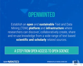 OpenMinted
Establish an open and sustainable Text and Data
Mining (TDM) platform and infrastructure where
researchers can discover, collaboratively create, share
and re-use knowledge from a wide range of text based
scientific and scholarly related sources.
OpenCon SatelliteBerlin, 25Nov 2016
12
A step from Open Access to Open Science
 