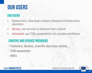 Our Users
End users
• Researchers, data base curators, Research Infrastructure
operators
• Novice: use services to advance their science
• Advanced: use TDM components into complex workflows
OpenCon SatelliteBerlin, 25Nov 2016
15
Content and service providers
- Publishers, libraries, scientific data base centres, …
- TDM researchers
- SMEs
 